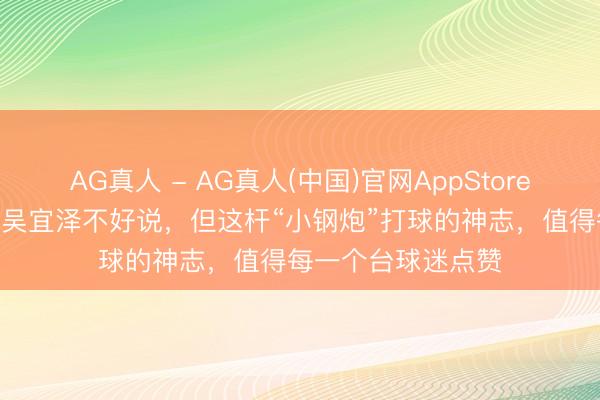 AG真人 - AG真人(中国)官网AppStore 马克·艾伦能否赢吴宜泽不好说，但这杆“小钢炮”打球的神志，值得每一个台球迷点赞