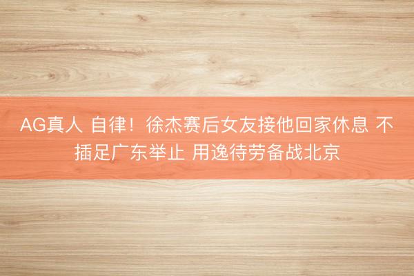 AG真人 自律！徐杰赛后女友接他回家休息 不插足广东举止 用逸待劳备战北京