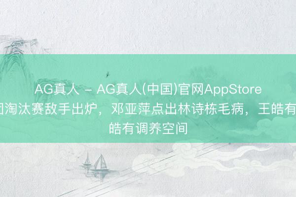 AG真人 - AG真人(中国)官网AppStore 国乒男团淘汰赛敌手出炉,邓亚萍点出林诗栋毛病,王皓有调养空间