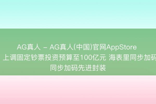 AG真人 - AG真人(中国)官网AppStore 长电科技: 上调固定钞票投资预算至100亿元 海表里同步加码先进封装
