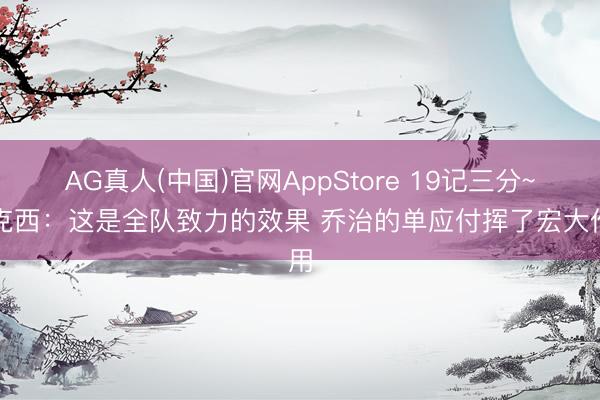 AG真人(中国)官网AppStore 19记三分~马克西：这是全队致力的效果 乔治的单应付挥了宏大作用