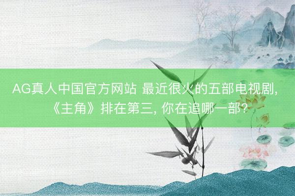 AG真人中国官方网站 最近很火的五部电视剧， 《主角》排在第三， 你在追哪一部?