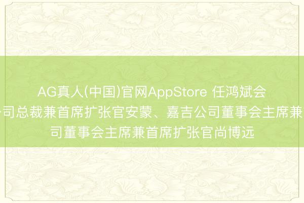 AG真人(中国)官网AppStore 任鸿斌会见好意思国高通公司总裁兼首席扩张官安蒙、嘉吉公司董事会主席兼首席扩张官尚博远