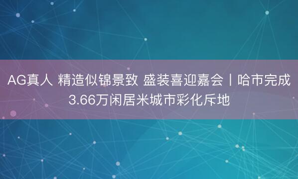 AG真人 精造似锦景致 盛装喜迎嘉会丨哈市完成3.66万闲居米城市彩化斥地