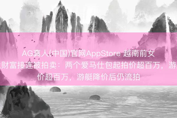 AG真人(中国)官网AppStore 越南前女首富张好意思兰财富接连被拍卖：两个爱马仕包起拍价超百万，游艇降价后仍流拍