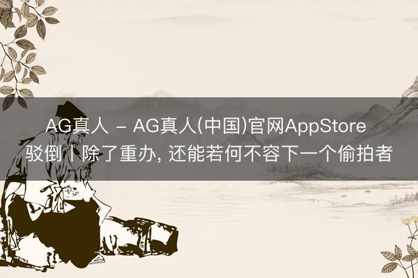 AG真人 - AG真人(中国)官网AppStore 驳倒丨除了重办， 还能若何不容下一个偷拍者
