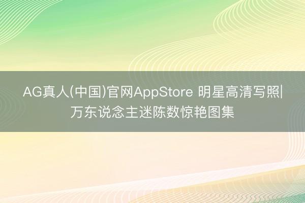 AG真人(中国)官网AppStore 明星高清写照|万东说念主迷陈数惊艳图集