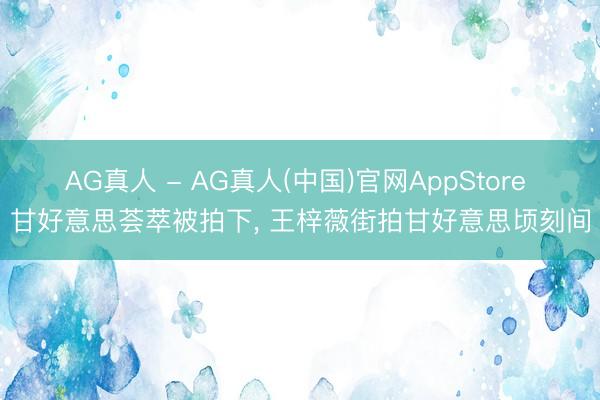 AG真人 - AG真人(中国)官网AppStore 甘好意思荟萃被拍下， 王梓薇街拍甘好意思顷刻间