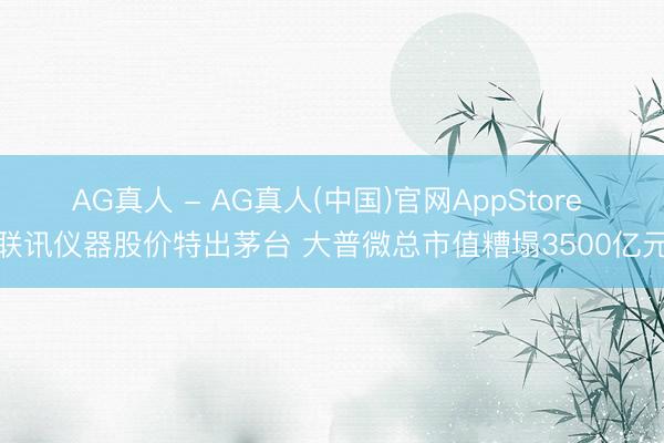 AG真人 - AG真人(中国)官网AppStore 联讯仪器股价特出茅台 大普微总市值糟塌3500亿元