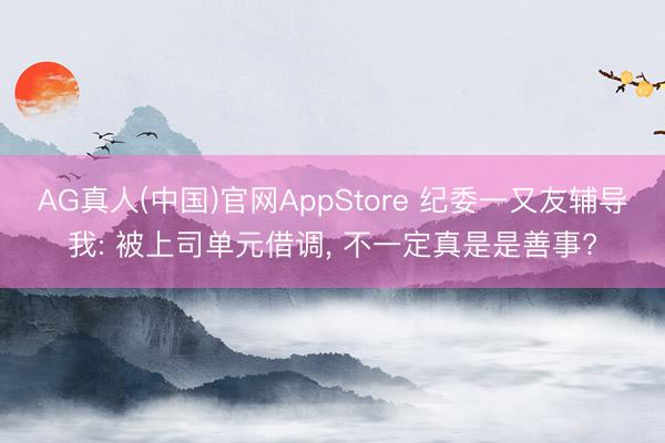 AG真人(中国)官网AppStore 纪委一又友辅导我: 被上司单元借调， 不一定真是是善事?