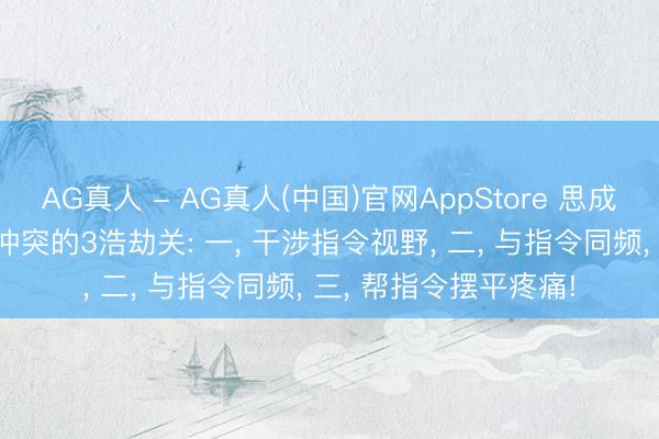 AG真人 - AG真人(中国)官网AppStore 思成为指令嫡派， 必须要冲突的3浩劫关: 一， 干涉指令视野， 二， 与指令同频， 三， 帮指令摆平疼痛!