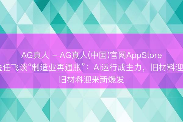 AG真人 - AG真人(中国)官网AppStore 中欧基金任飞谈“制造业再通胀”：AI运行成主力，旧材料迎来新爆发