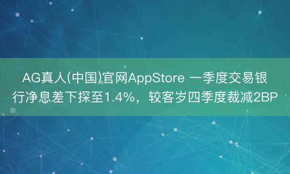AG真人(中国)官网AppStore 一季度交易银行净息差下探至1.4%，较客岁四季度裁减2BP