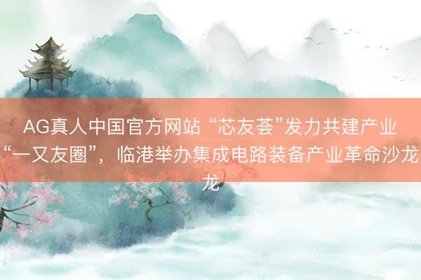 AG真人中国官方网站 “芯友荟”发力共建产业“一又友圈”，临港举办集成电路装备产业革命沙龙