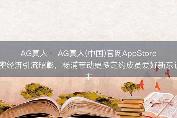 AG真人 - AG真人(中国)官网AppStore 甜密经济引流昭彰，杨浦带动更多定约成员爱好新东谈主