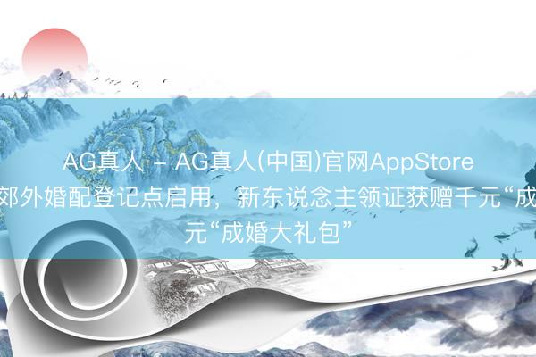 AG真人 - AG真人(中国)官网AppStore 金山首个郊外婚配登记点启用，新东说念主领证获赠千元“成婚大礼包”