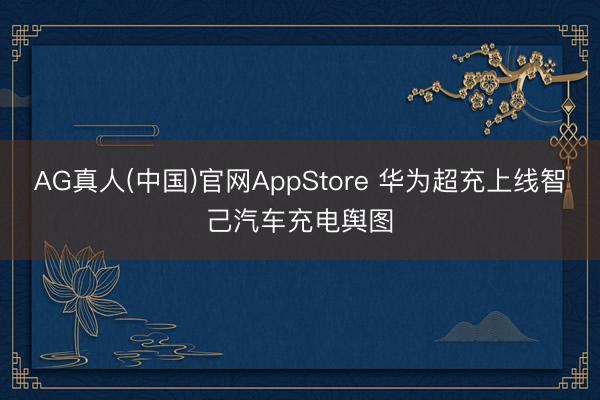 AG真人(中国)官网AppStore 华为超充上线智己汽车充电舆图