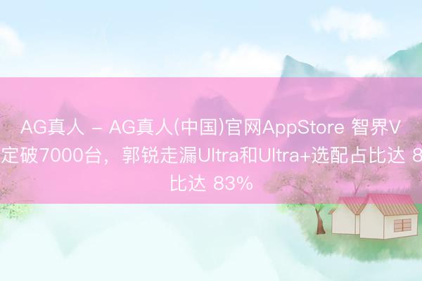 AG真人 - AG真人(中国)官网AppStore 智界V9大定破7000台,郭锐走漏Ultra和Ultra+选配占比达 83%