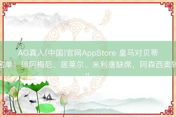 AG真人(中国)官网AppStore 皇马对贝蒂斯名单：琼阿梅尼、居莱尔、米利唐缺席，阿森西奥转头