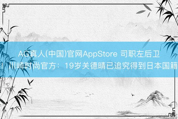 AG真人(中国)官网AppStore 司职左后卫！川崎时尚官方：19岁关德晴已追究得到日本国籍