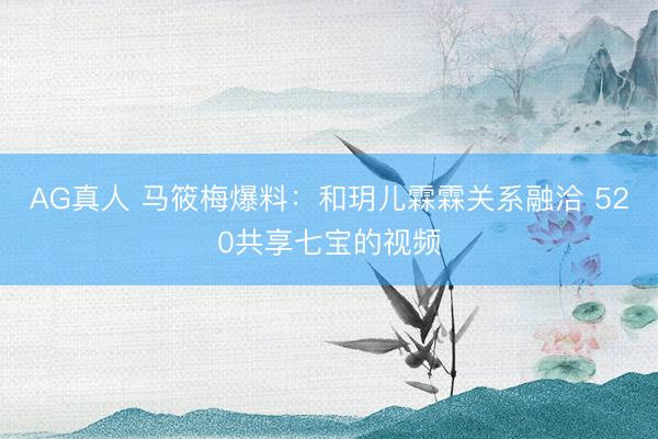 AG真人 马筱梅爆料：和玥儿霖霖关系融洽 520共享七宝的视频