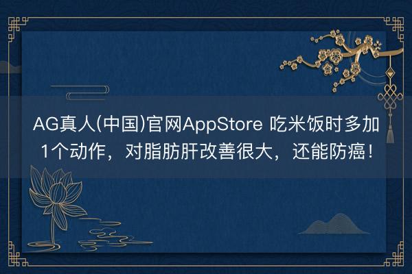 AG真人(中国)官网AppStore 吃米饭时多加1个动作，对脂肪肝改善很大，还能防癌！