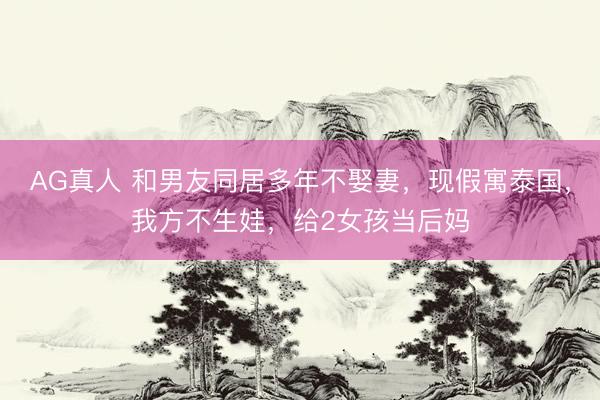 AG真人 和男友同居多年不娶妻，现假寓泰国，我方不生娃，给2女孩当后妈