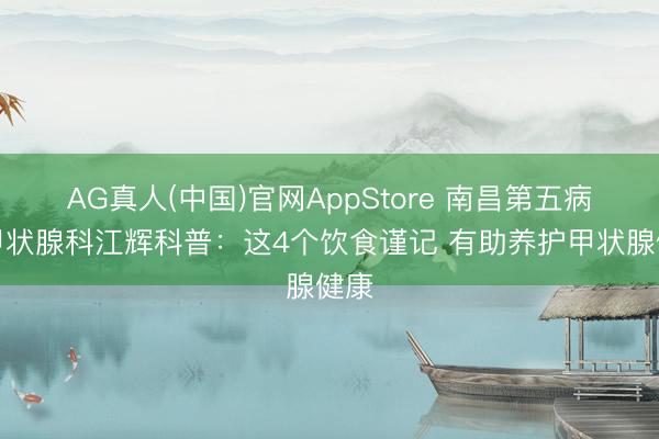 AG真人(中国)官网AppStore 南昌第五病院甲状腺科江辉科普：这4个饮食谨记 有助养护甲状腺健康