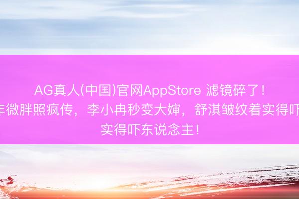 AG真人(中国)官网AppStore 滤镜碎了！刘亦菲早年微胖照疯传，李小冉秒变大婶，舒淇皱纹着实得吓东说念主！