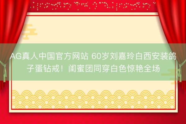 AG真人中国官方网站 60岁刘嘉玲白西安装鸽子蛋钻戒！闺蜜团同穿白色惊艳全场