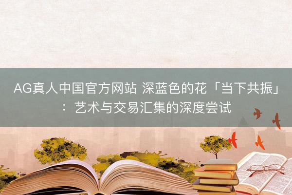 AG真人中国官方网站 深蓝色的花「当下共振」：艺术与交易汇集的深度尝试