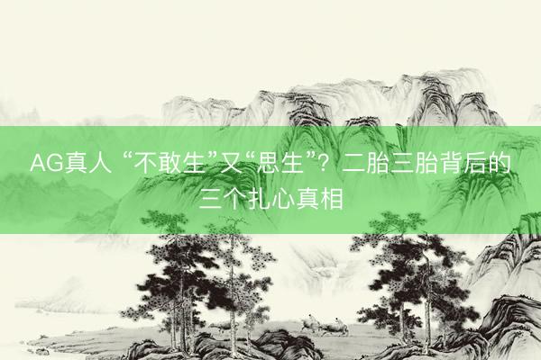 AG真人 “不敢生”又“思生”？二胎三胎背后的三个扎心真相