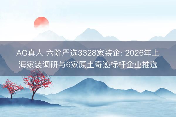 AG真人 六阶严选3328家装企: 2026年上海家装调研与6家原土奇迹标杆企业推选