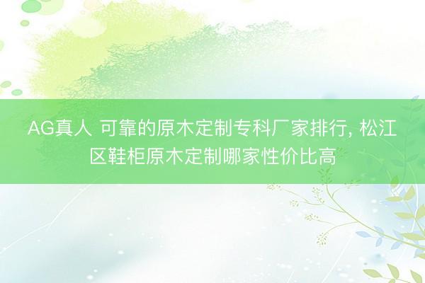 AG真人 可靠的原木定制专科厂家排行， 松江区鞋柜原木定制哪家性价比高