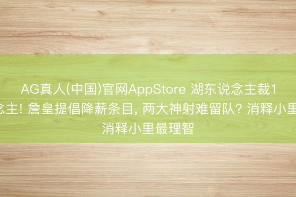 AG真人(中国)官网AppStore 湖东说念主裁10东说念主! 詹皇提倡降薪条目， 两大神射难留队? 消释小里最理智