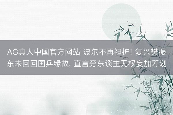 AG真人中国官方网站 波尔不再袒护! 复兴樊振东未回回国乒缘故， 直言旁东谈主无权妄加筹划