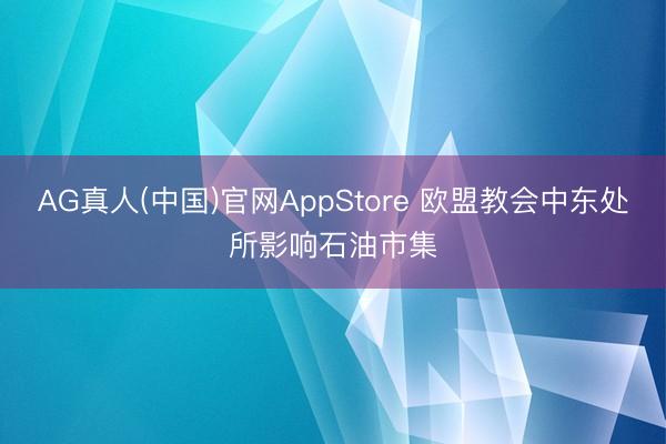 AG真人(中国)官网AppStore 欧盟教会中东处所影响石油市集