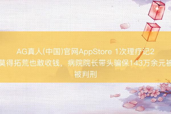 AG真人(中国)官网AppStore 1次理疗记2次、莫得拓荒也敢收钱，病院院长带头骗保143万余元被判刑
