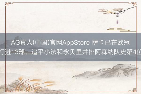AG真人(中国)官网AppStore 萨卡已在欧冠打进13球，追平小法和永贝里并排阿森纳队史第4位