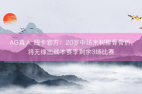 AG真人 纽卡官方：20岁中场米利腓骨骨折，将无缘出战本赛季剩余3场比赛