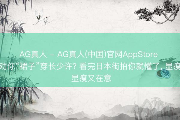 AG真人 - AG真人(中国)官网AppStore 为什么劝你“裙子”穿长少许? 看完日本街拍你就懂了， 显瘦又在意