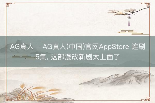 AG真人 - AG真人(中国)官网AppStore 连刷5集， 这部漫改新剧太上面了