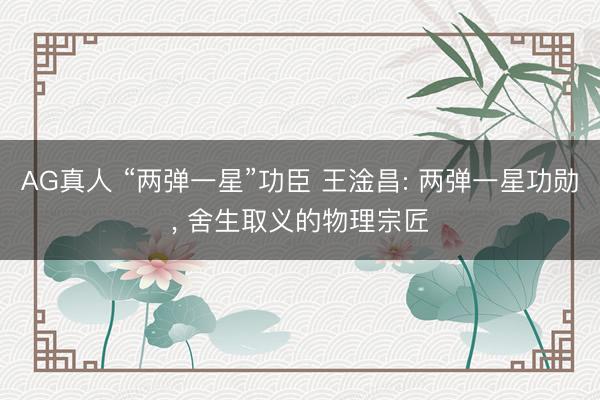 AG真人 “两弹一星”功臣 王淦昌: 两弹一星功勋, 舍生取义的物理宗匠