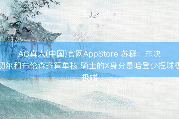 AG真人(中国)官网AppStore 苏群：东决米切尔和布伦森齐算单核 骑士的X身分是哈登少捏球极端