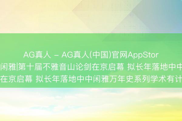 AG真人 - AG真人(中国)官网AppStore 深耕公益文脉 溯源中原闲雅|第十届不雅音山论剑在京启幕 拟长年落地中中闲雅万年史系列学术有计划