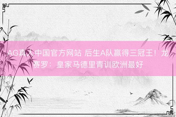 AG真人中国官方网站 后生A队赢得三冠王！龙赛罗：皇家马德里青训欧洲最好