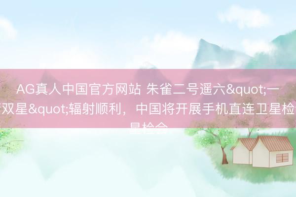 AG真人中国官方网站 朱雀二号遥六"一箭双星"辐射顺利，中国将开展手机直连卫星检会