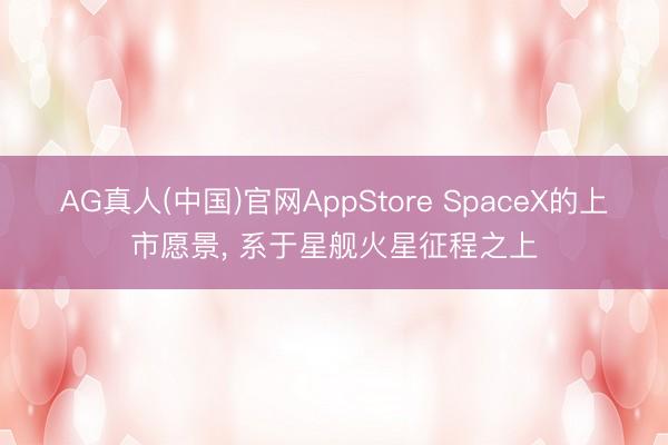 AG真人(中国)官网AppStore SpaceX的上市愿景, 系于星舰火星征程之上
