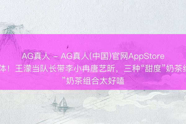 AG真人 - AG真人(中国)官网AppStore 三公再合体！王濛当队长带李小冉唐艺昕，三种“甜度”奶茶组合太好嗑