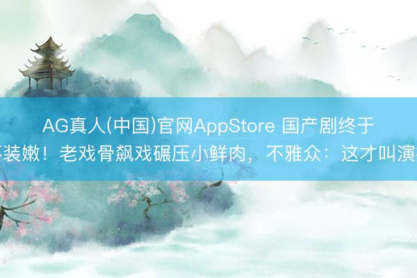 AG真人(中国)官网AppStore 国产剧终于不装嫩！老戏骨飙戏碾压小鲜肉，不雅众：这才叫演技